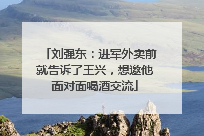 刘强东：进军外卖前就告诉了王兴，想邀他面对面喝酒交流